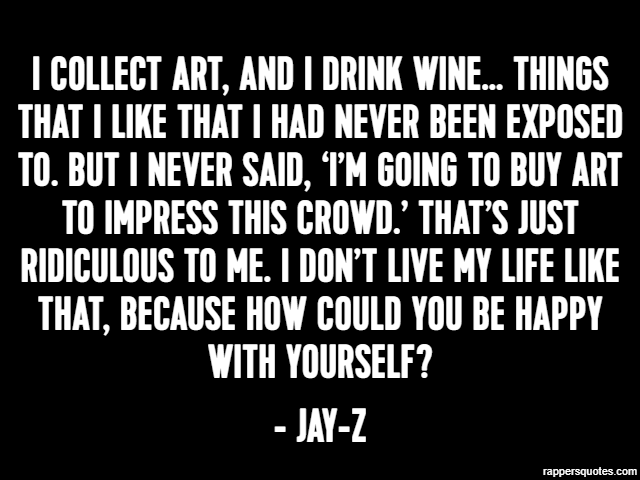 I collect art, and I drink wine… things that I like that I had never been exposed to. But I never said, ‘I’m going to buy art to impress this crowd.’ That’s just ridiculous to me. I don’t live my life