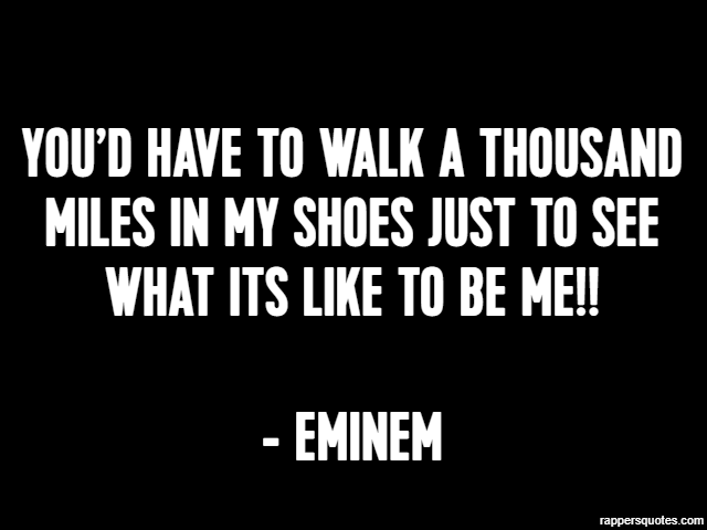You’d have to walk a thousand miles in my shoes just to see what its like to be me!! - Eminem
