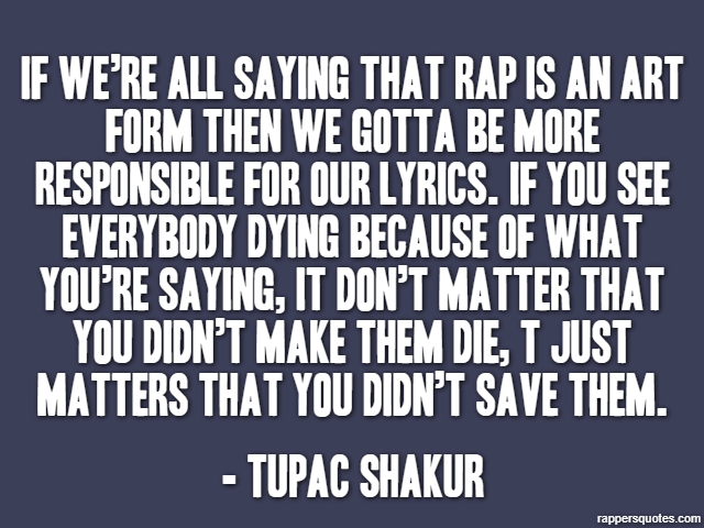If we’re all saying that rap is an art form then we gotta be more responsible for our lyrics. If you see everybody dying because of what you’re saying, it don’t matter that you didn’t make them die, t