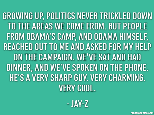 Growing up, politics never trickled down to the areas we come from. But people from Obama’s camp, and Obama himself, reached out to me and asked for my help on the campaign. We’ve sat and had dinner, 