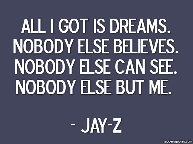 All I got is dreams. Nobody else believes. Nobody else can see. Nobody else but me.  - Jay-Z