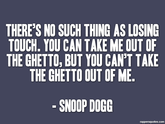 There’s no such thing as losing touch. You can take me out of the ghetto, but you can’t take the ghetto out of me. - Snoop Dogg