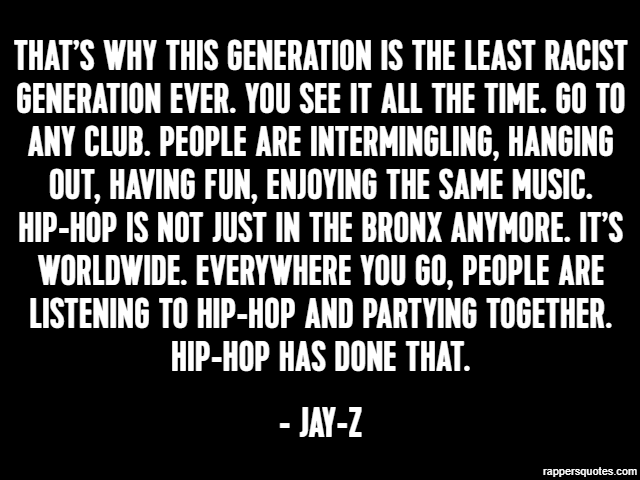 That’s why this generation is the least racist generation ever. You see it all the time. Go to any club. People are intermingling, hanging out, having fun, enjoying the same music. Hip-hop is not just