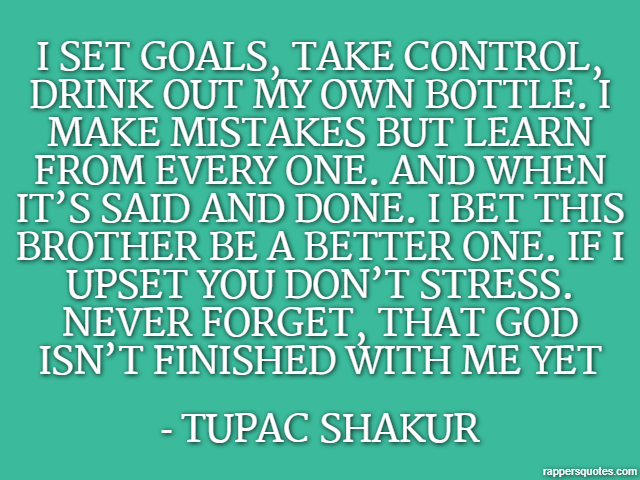 I set goals, take control, drink out my own bottle. I make mistakes but learn from every one. And when it’s said and done. I bet this brother be a better one. If I upset you don’t stress. Never forget