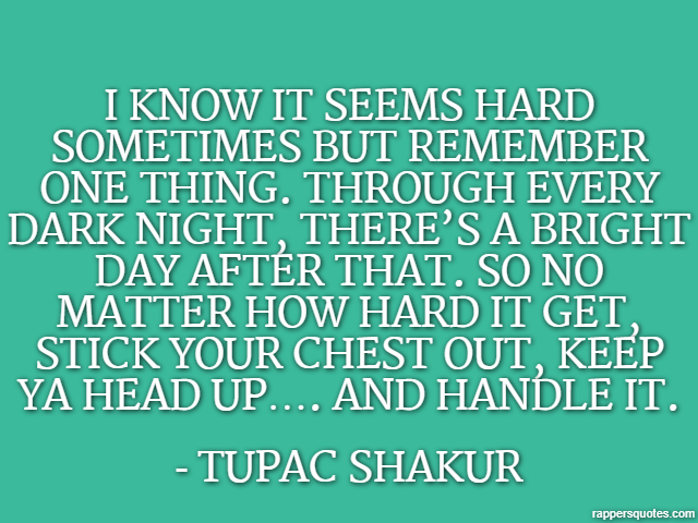 I know it seems hard sometimes but remember one thing. Through every dark night, there’s a bright day after that. So no matter how hard it get, stick your chest out, keep ya head up…. and handle it. -