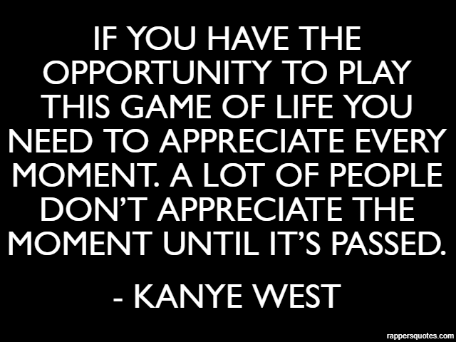 If you have the opportunity to play this game of life you need to appreciate every moment. a lot of people don’t appreciate the moment until it’s passed. - Kanye West