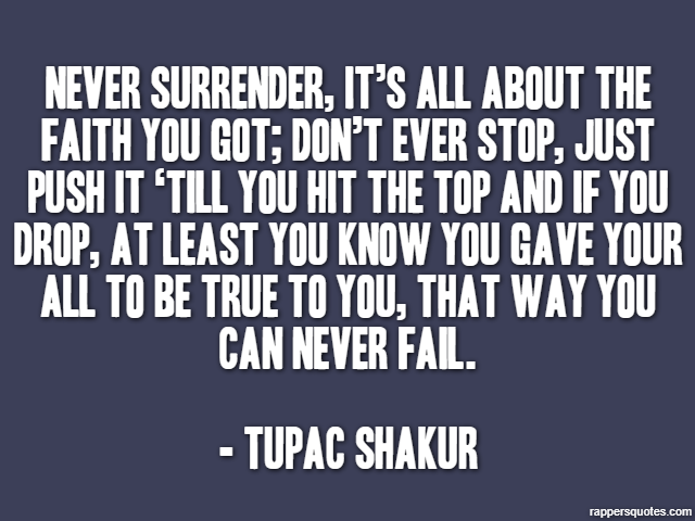 Never surrender, it’s all about the faith you got; don’t ever stop, just push it ‘till you hit the top and if you drop, at least you know you gave your all to be true to you, that way you can never fa
