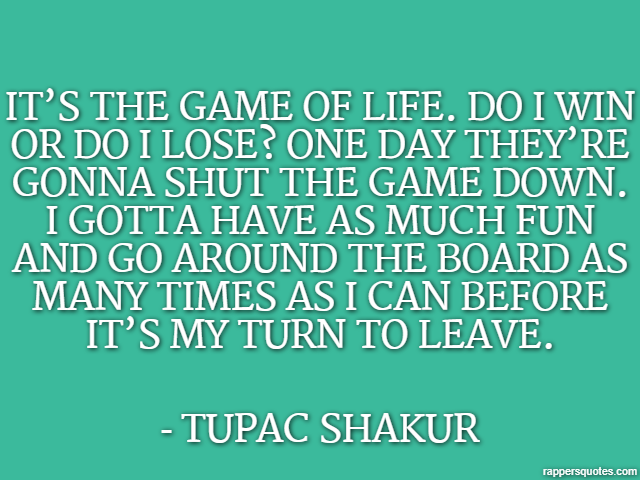 It’s the game of life. Do I win or do I lose? One day they’re gonna shut the game down. I gotta have as much fun and go around the board as many times as I can before it’s my turn to leave. - Tupac Sh