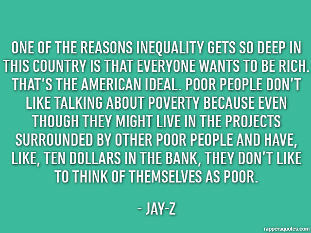 One of the reasons inequality gets so deep in this country is that everyone wants to be rich. That’s the American ideal. Poor people don’t like talking about poverty because even though they might liv
