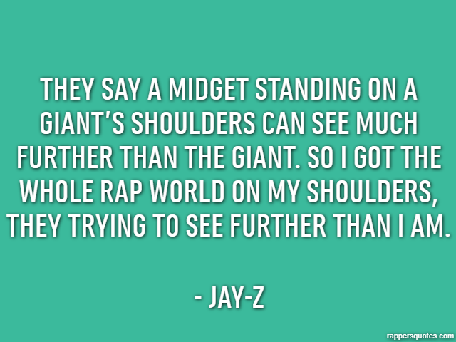 They say a midget standing on a giant’s shoulders can see much further than the giant. So I got the whole rap world on my shoulders, they trying to see further than I am. - Jay-Z