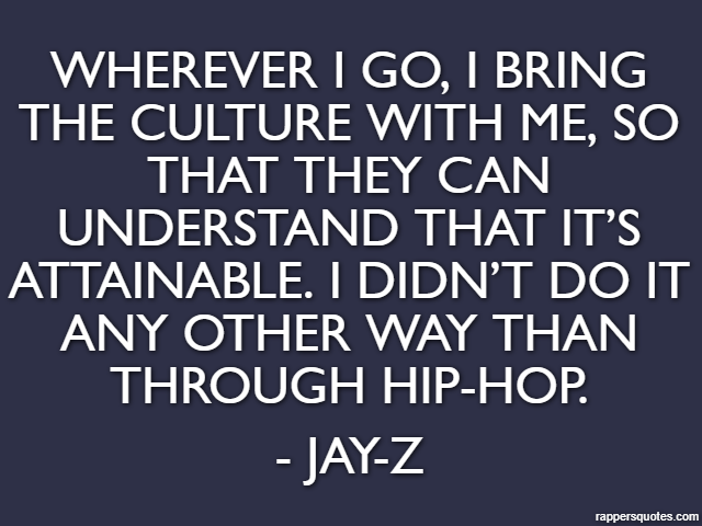 Wherever I go, I bring the culture with me, so that they can understand that it’s attainable. I didn’t do it any other way than through hip-hop. - Jay-Z