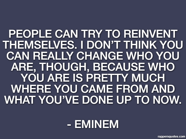 People can try to reinvent themselves. I don’t think you can really change who you are, though, because who you are is pretty much where you came from and what you’ve done up to now. - Eminem