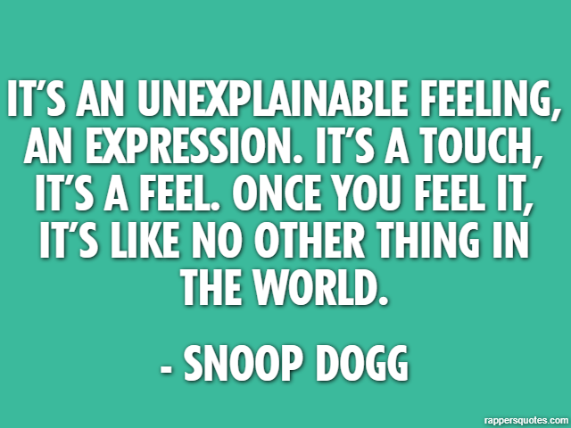 It’s an unexplainable feeling, an expression. It’s a touch, it’s a feel. Once you feel it, it’s like no other thing in the world. - Snoop Dogg