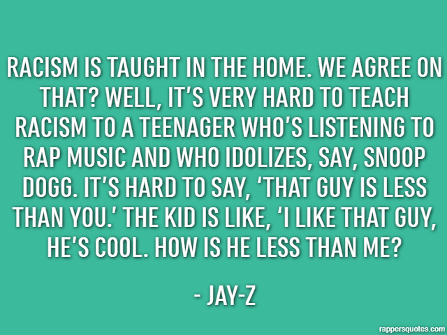 Racism is taught in the home. We agree on that? Well, it’s very hard to teach racism to a teenager who’s listening to rap music and who idolizes, say, Snoop Dogg. It’s hard to say, ‘That guy is less t