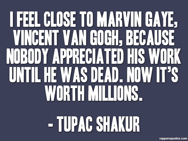 I feel close to Marvin Gaye, Vincent van Gogh, because nobody appreciated his work until he was dead. Now it’s worth millions. - Tupac Shakur