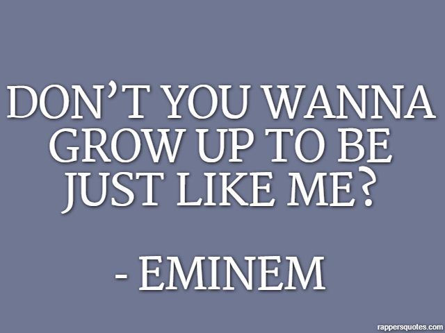 Don’t you wanna grow up to be just like me? - Eminem