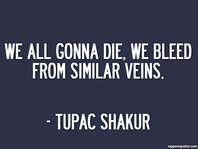 We all gonna die, we bleed from similar veins. - Tupac Shakur