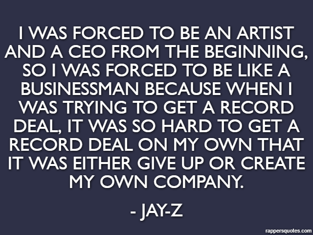 I was forced to be an artist and a CEO from the beginning, so I was forced to be like a businessman because when I was trying to get a record deal, it was so hard to get a record deal on my own that i