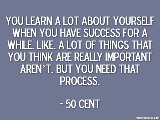 You learn a lot about yourself when you have success for a while. Like, a lot of things that you think are really important aren’t. But you need that process. - 50 Cent