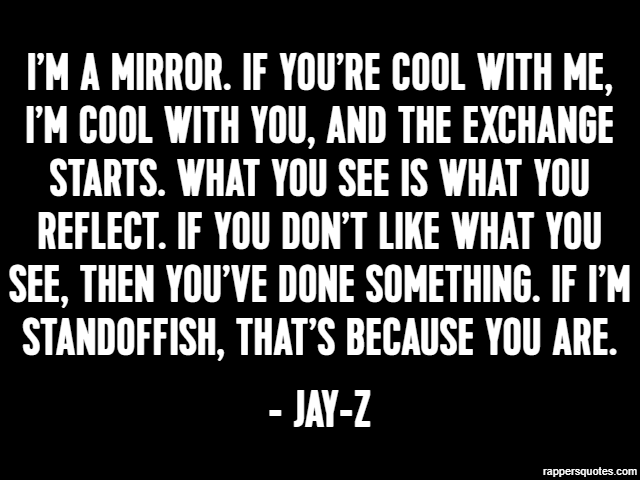 I’m a mirror. If you’re cool with me, I’m cool with you, and the exchange starts. What you see is what you reflect. If you don’t like what you see, then you’ve done something. If I’m standoffish, that