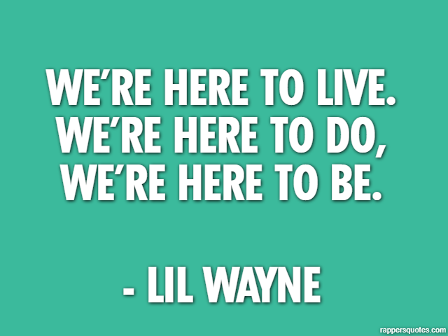 We’re here to live. We’re here to do, we’re here to be. - Lil Wayne
