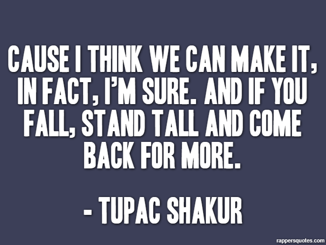 Cause I think we can make it, in fact, I’m sure. And if you fall, stand tall and come back for more. - Tupac Shakur