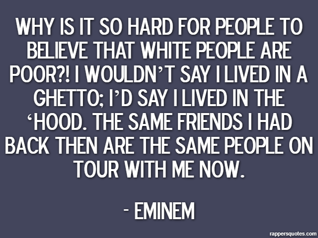 Why is it so hard for people to believe that white people are poor?! I wouldn’t say I lived in a ghetto; I’d say I lived in the ‘hood. The same friends I had back then are the same people on tour with