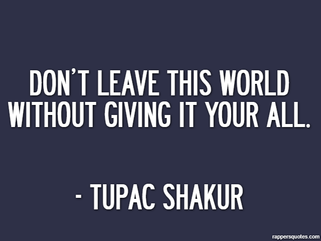 Don’t leave this world without giving it your all. - Tupac Shakur