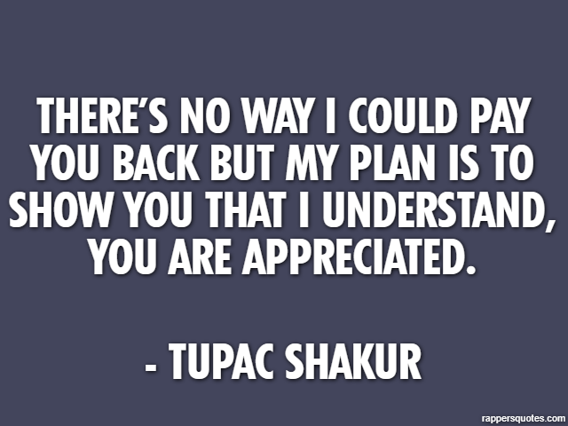 There’s no way I could pay you back but my plan is to show you that I understand, you are appreciated. - Tupac Shakur