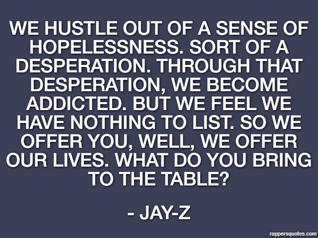 We hustle out of a sense of hopelessness. Sort of a desperation. Through that desperation, we become addicted. But we feel we have nothing to list. So we offer you, well, we offer our lives. What do y