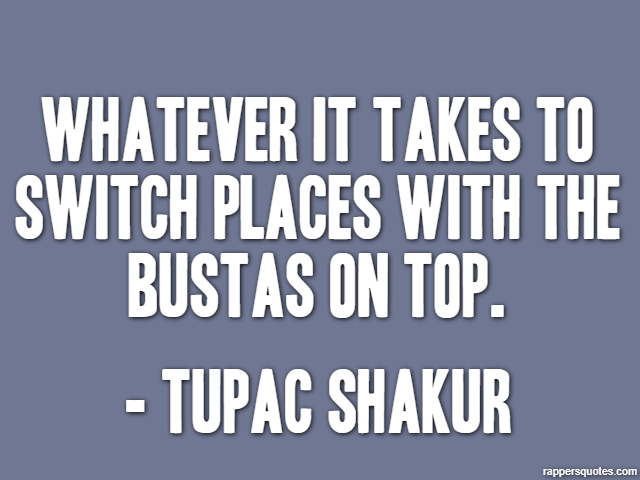 Whatever it takes to switch places with the bustas on top. - Tupac Shakur