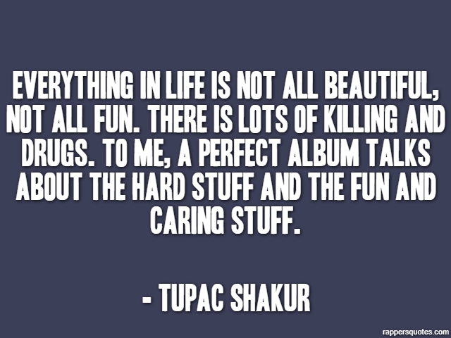 Everything in life is not all beautiful, not all fun. There is lots of killing and drugs. To me, a perfect album talks about the hard stuff and the fun and caring stuff. - Tupac Shakur