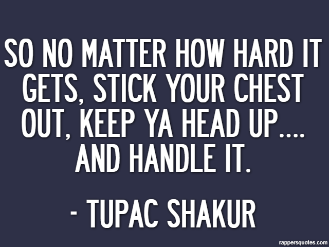 So no matter how hard it gets, stick your chest out, keep ya head up…. and handle it. - Tupac Shakur