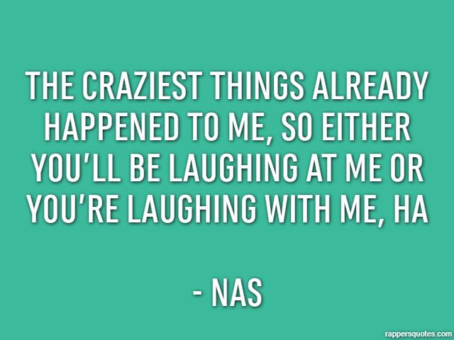 The craziest things already happened to me, so either you’ll be laughing at me or you’re laughing with me, ha - Nas