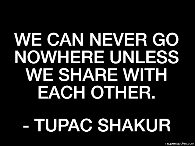 We can never go nowhere unless we share with each other. - Tupac Shakur