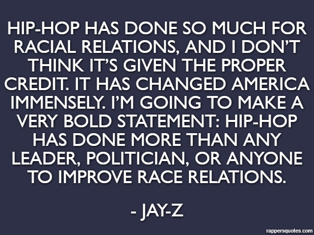 Hip-hop has done so much for racial relations, and I don’t think it’s given the proper credit. It has changed America immensely. I’m going to make a very bold statement: Hip-hop has done more than any
