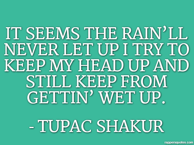 It seems the rain’ll never let up I try to keep my head up and still keep from gettin’ wet up. - Tupac Shakur