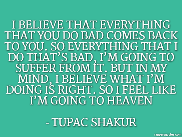 I believe that everything that you do bad comes back to you. So everything that I do that’s bad, I’m going to suffer from it. But in my mind, I believe what I’m doing is right. So I feel like I’m goin