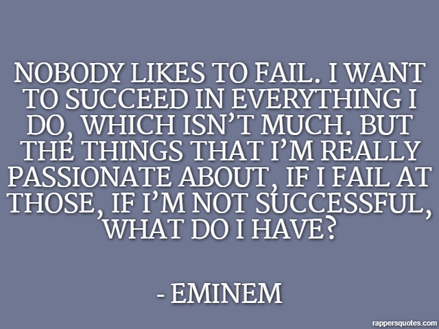 Nobody likes to fail. I want to succeed in everything I do, which isn’t much. But the things that I’m really passionate about, if I fail at those, if I’m not successful, what do I have? - Eminem