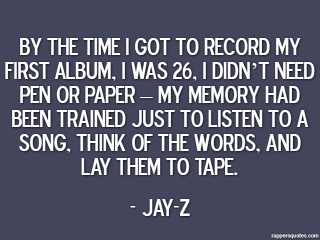 By the time I got to record my first album, I was 26, I didn’t need pen or paper – my memory had been trained just to listen to a song, think of the words, and lay them to tape. - Jay-Z