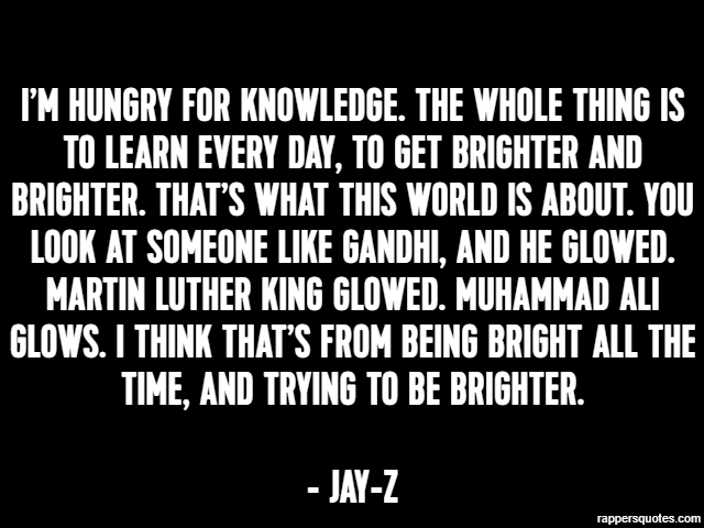 I’m hungry for knowledge. The whole thing is to learn every day, to get brighter and brighter. That’s what this world is about. You look at someone like Gandhi, and he glowed. Martin Luther King glowe