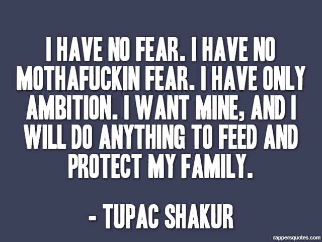 I have no fear. I have no mothafuckin fear. I have only ambition. I want mine, and I will do anything to feed and protect my family. - Tupac Shakur