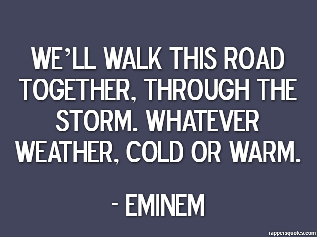 We’ll walk this road together, through the storm. Whatever weather, cold or warm. - Eminem