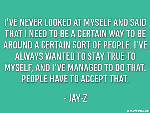 I’ve never looked at myself and said that I need to be a certain way to be around a certain sort of people. I’ve always wanted to stay true to myself, and I’ve managed to do that. People have to accep