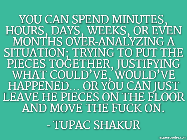 You can spend minutes, hours, days, weeks, or even months over-analyzing a situation; trying to put the pieces together, justifying what could’ve, would’ve happened… or you can just leave he pieces on