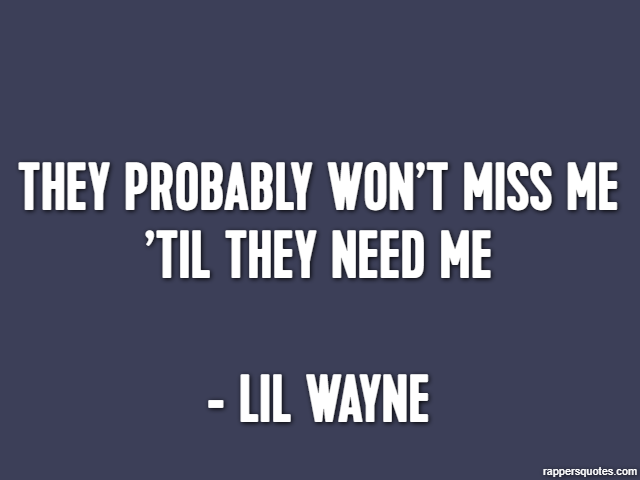 They probably won’t miss me ’til they need me - Lil Wayne