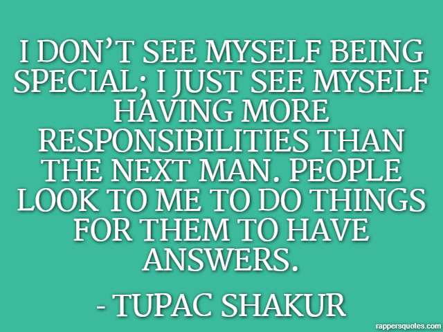 I don’t see myself being special; I just see myself having more responsibilities than the next man. People look to me to do things for them to have answers. - Tupac Shakur