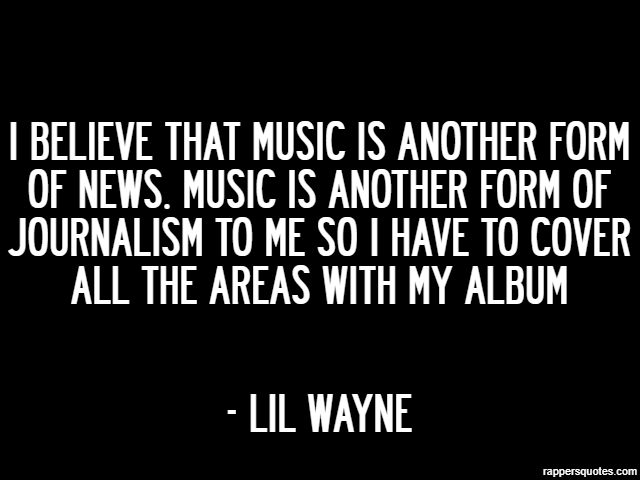 I believe that music is another form of news. Music is another form of journalism to me so I have to cover all the areas with my album - Lil Wayne
