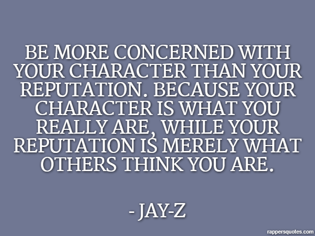 Be more concerned with your character than your reputation. Because your character is what you really are, while your reputation is merely what others think you are. - Jay-Z