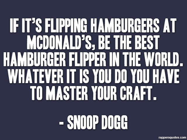 If it’s flipping hamburgers at McDonald’s, be the best hamburger flipper in the world. Whatever it is you do you have to master your craft. - Snoop Dogg
